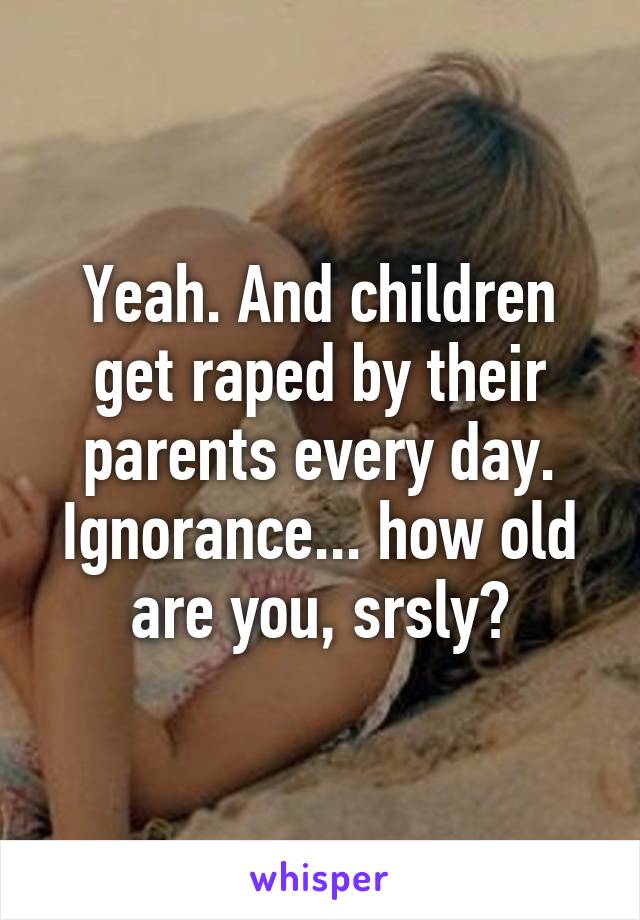 Yeah. And children get raped by their parents every day. Ignorance... how old are you, srsly?