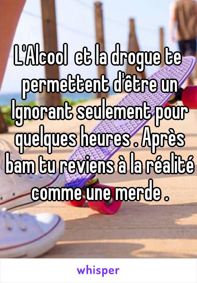 L'Alcool  et la drogue te permettent d'être un Ignorant seulement pour quelques heures . Après bam tu reviens à la réalité comme une merde .