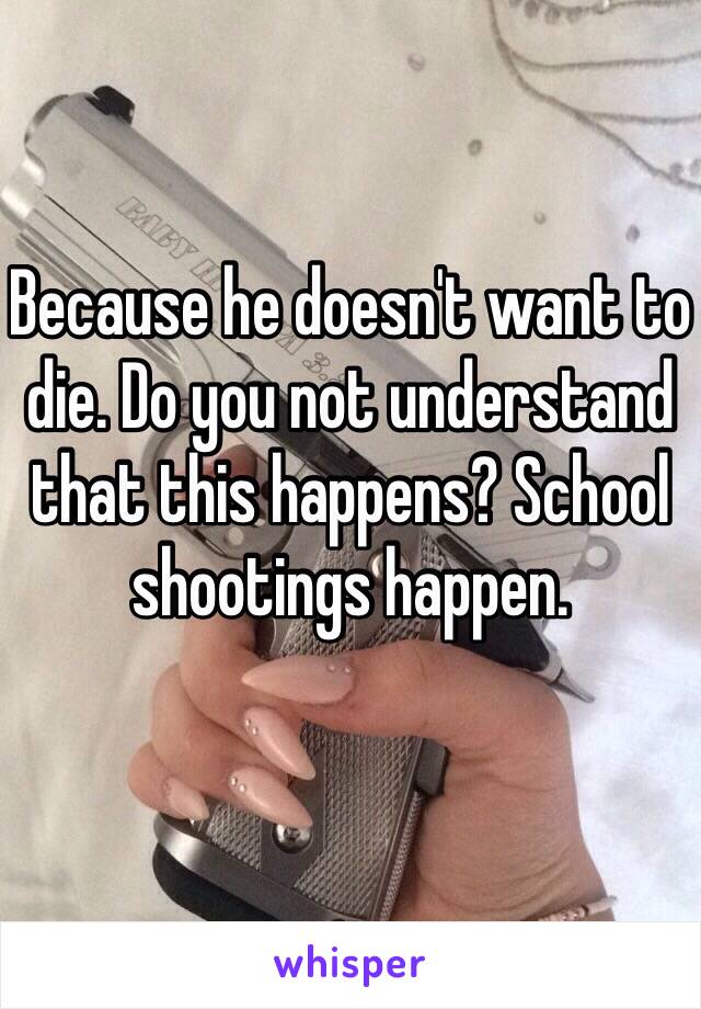 Because he doesn't want to die. Do you not understand that this happens? School shootings happen. 