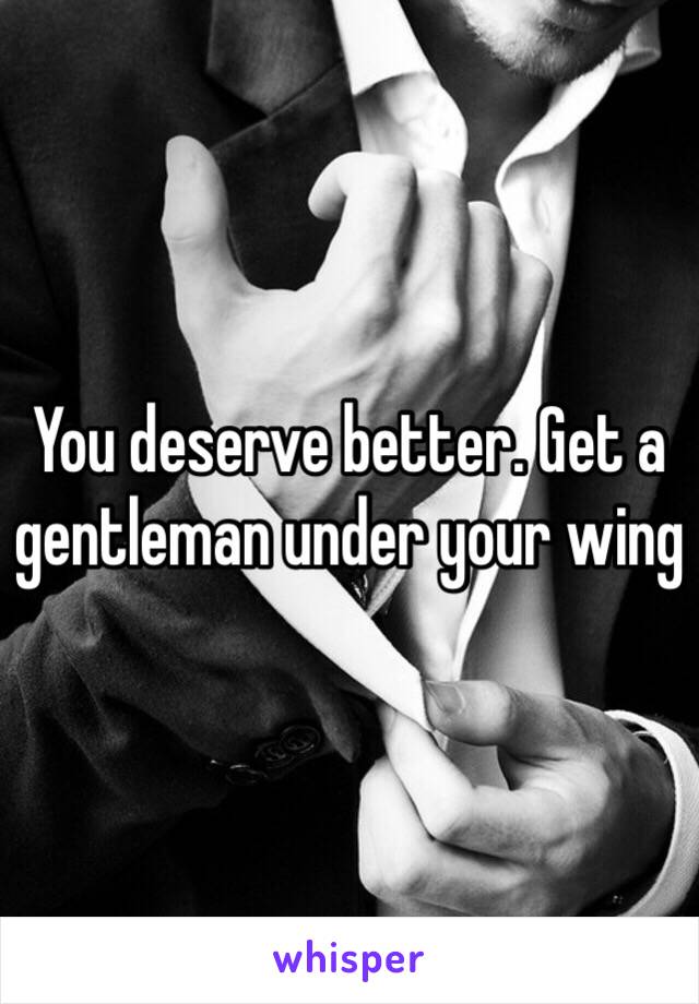 You deserve better. Get a gentleman under your wing 