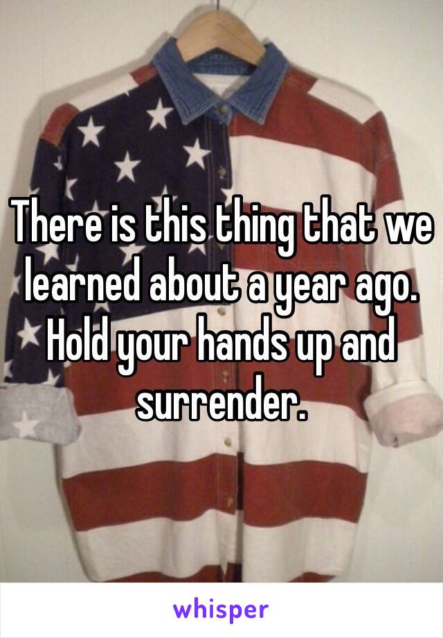 There is this thing that we learned about a year ago. Hold your hands up and surrender. 