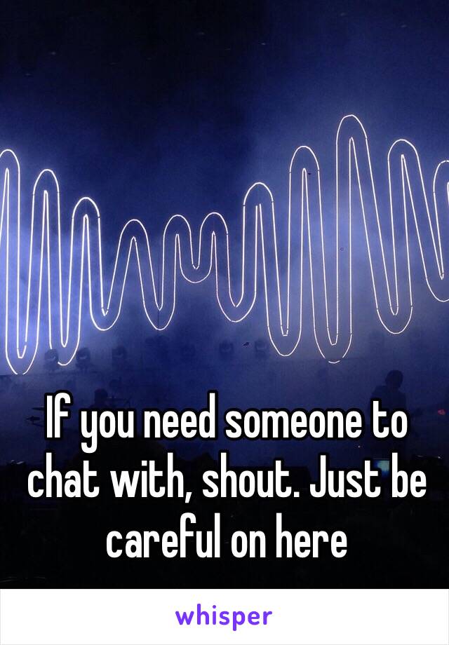 If you need someone to chat with, shout. Just be careful on here