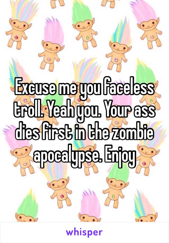 Excuse me you faceless troll. Yeah you. Your ass dies first in the zombie apocalypse. Enjoy