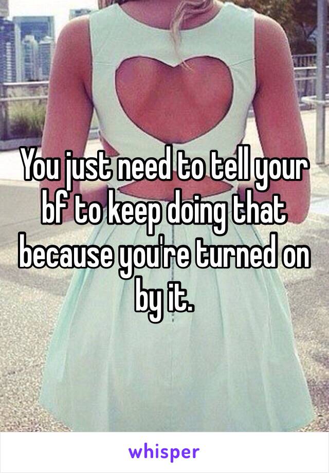 You just need to tell your bf to keep doing that because you're turned on by it.