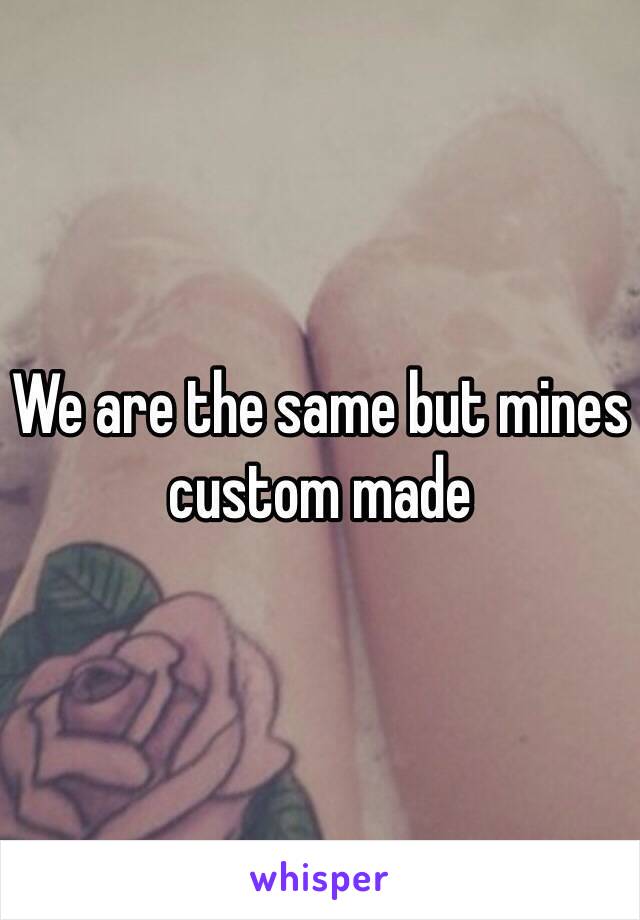 We are the same but mines custom made