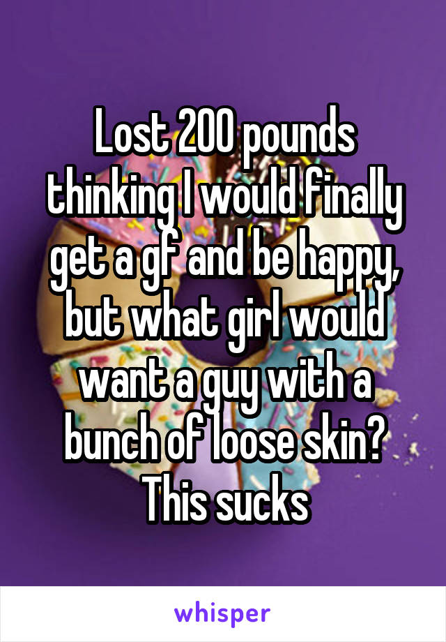 Lost 200 pounds thinking I would finally get a gf and be happy, but what girl would want a guy with a bunch of loose skin? This sucks