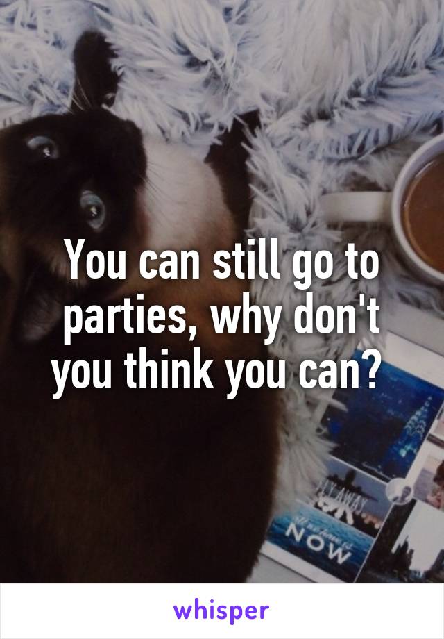 You can still go to parties, why don't you think you can? 