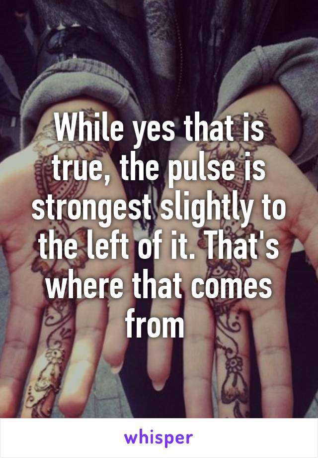 While yes that is true, the pulse is strongest slightly to the left of it. That's where that comes from 