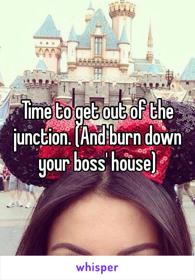 Time to get out of the junction. (And burn down your boss' house) 