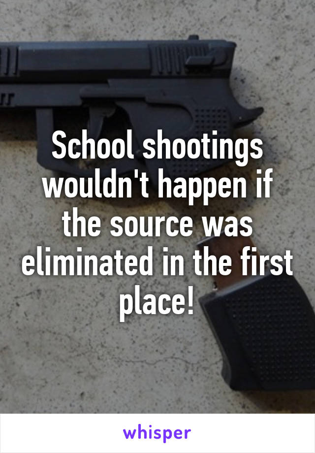 School shootings wouldn't happen if the source was eliminated in the first place!