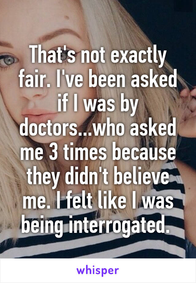 That's not exactly fair. I've been asked if I was by doctors...who asked me 3 times because they didn't believe me. I felt like I was being interrogated. 