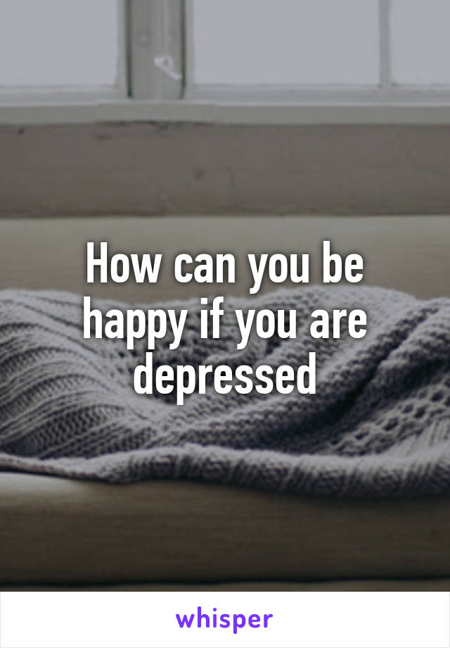 How can you be happy if you are depressed