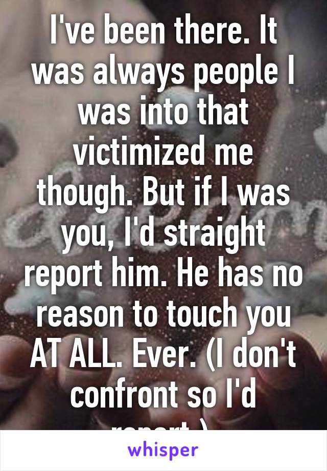 I've been there. It was always people I was into that victimized me though. But if I was you, I'd straight report him. He has no reason to touch you AT ALL. Ever. (I don't confront so I'd report.) 