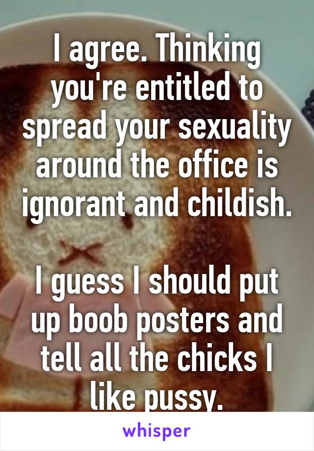 I agree. Thinking you're entitled to spread your sexuality around the office is ignorant and childish.

I guess I should put up boob posters and tell all the chicks I like pussy.