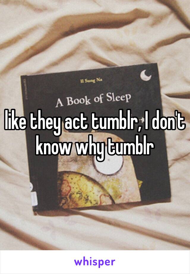 like they act tumblr, I don't know why tumblr 