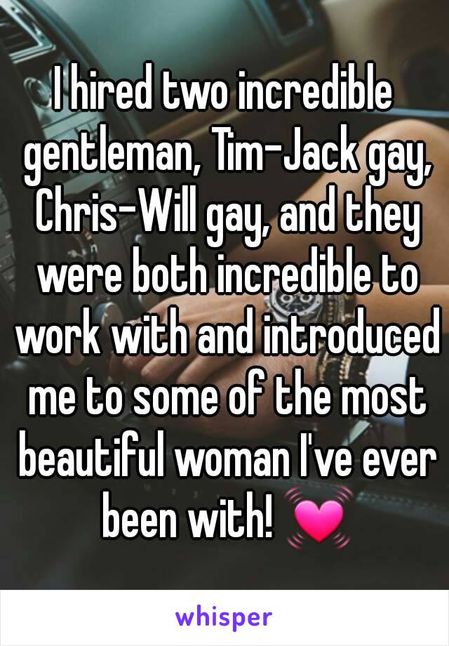 I hired two incredible gentleman, Tim-Jack gay, Chris-Will gay, and they were both incredible to work with and introduced me to some of the most beautiful woman I've ever been with! 💓