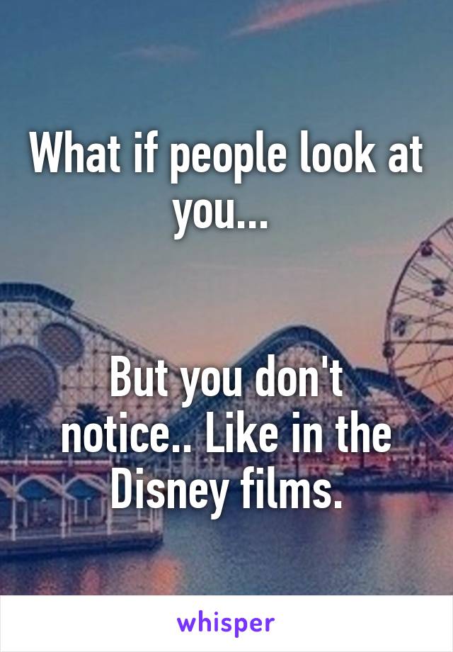 What if people look at you... 


But you don't notice.. Like in the Disney films.