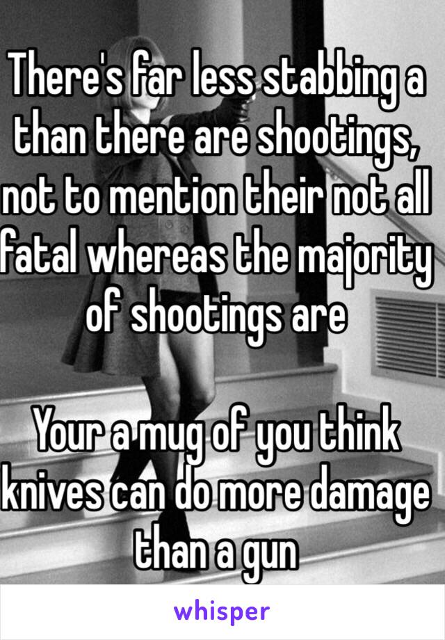 There's far less stabbing a than there are shootings, not to mention their not all fatal whereas the majority of shootings are 

Your a mug of you think knives can do more damage than a gun 