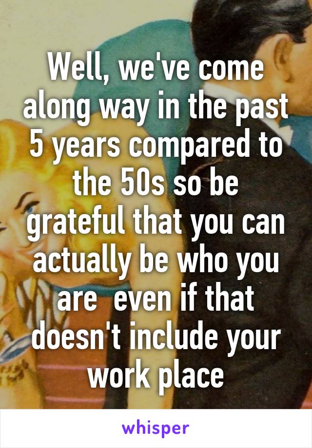 Well, we've come along way in the past 5 years compared to the 50s so be grateful that you can actually be who you are  even if that doesn't include your work place
