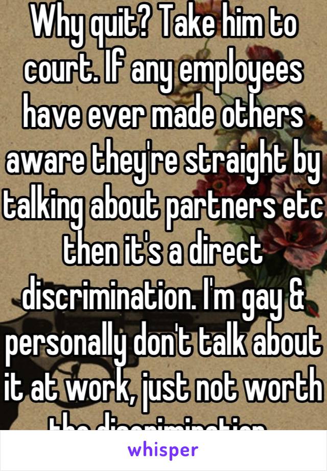 Why quit? Take him to court. If any employees have ever made others aware they're straight by talking about partners etc then it's a direct discrimination. I'm gay & personally don't talk about it at work, just not worth the discrimination. 