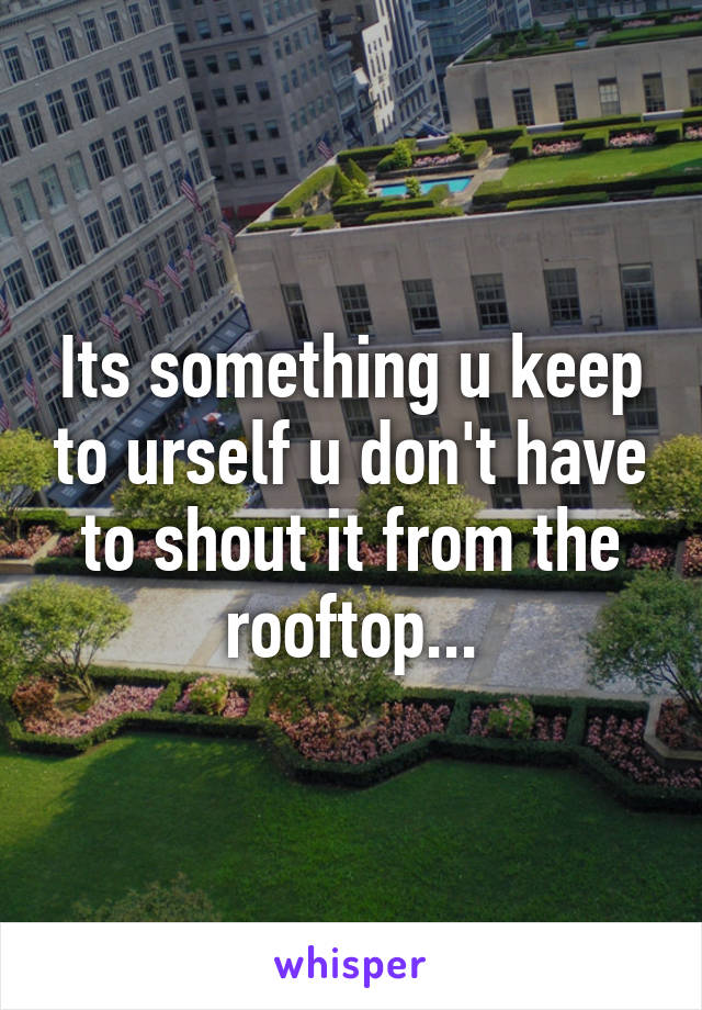 Its something u keep to urself u don't have to shout it from the rooftop...