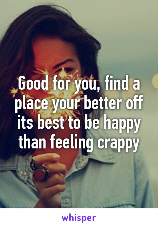 Good for you, find a place your better off its best to be happy than feeling crappy
