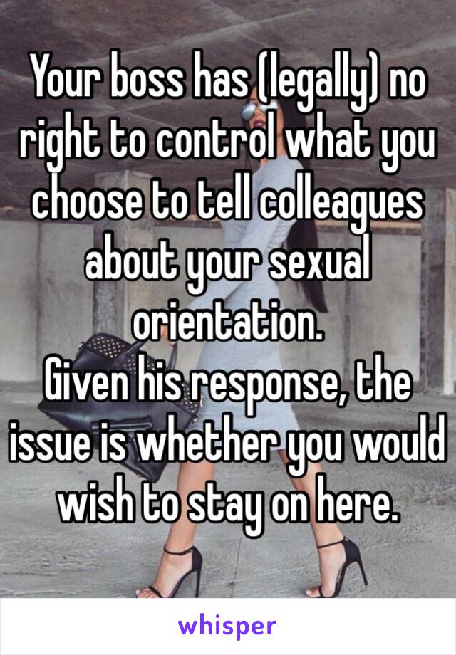 Your boss has (legally) no right to control what you choose to tell colleagues about your sexual orientation. 
Given his response, the issue is whether you would wish to stay on here. 
