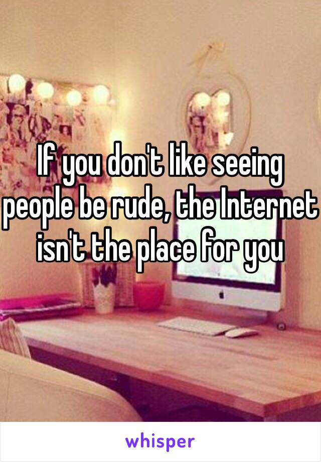 If you don't like seeing people be rude, the Internet isn't the place for you