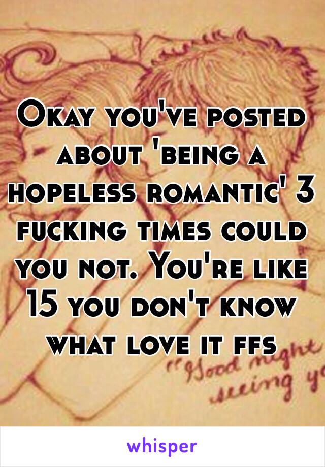 Okay you've posted about 'being a hopeless romantic' 3 fucking times could you not. You're like 15 you don't know what love it ffs 