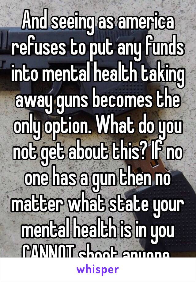 And seeing as america refuses to put any funds into mental health taking away guns becomes the only option. What do you not get about this? If no one has a gun then no matter what state your mental health is in you CANNOT shoot anyone.