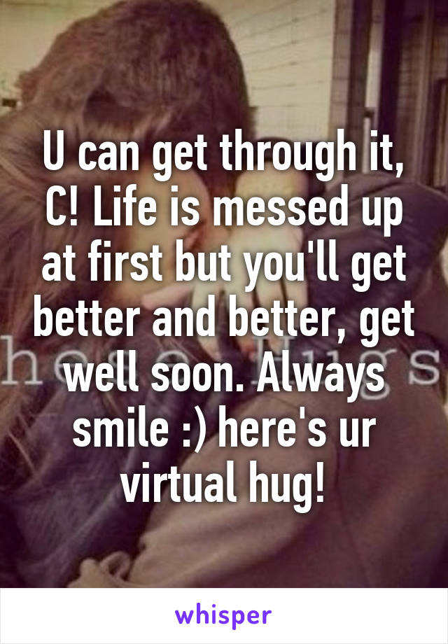 U can get through it, C! Life is messed up at first but you'll get better and better, get well soon. Always smile :) here's ur virtual hug!