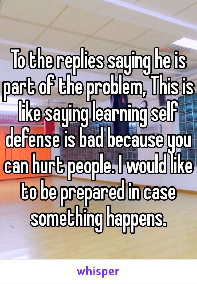 To the replies saying he is part of the problem, This is like saying learning self defense is bad because you can hurt people. I would like to be prepared in case something happens.