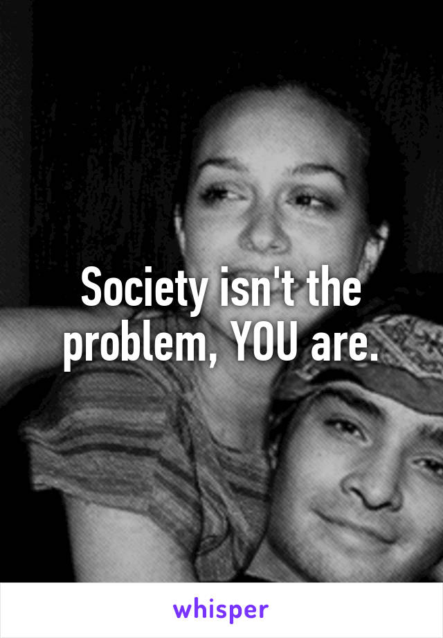Society isn't the problem, YOU are.