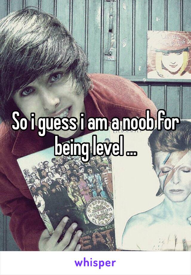 So i guess i am a noob for being level ...