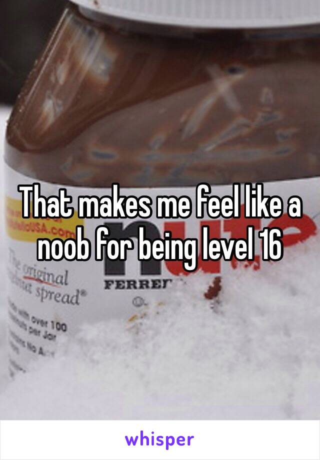 That makes me feel like a noob for being level 16