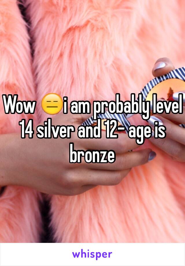 Wow 😑i am probably level 14 silver and 12- age is bronze