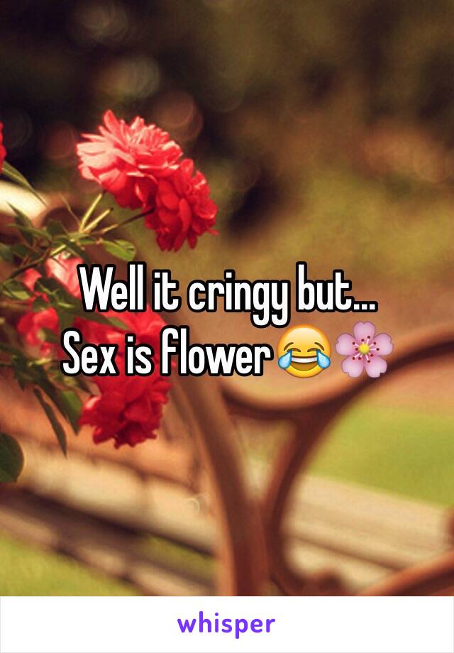 Well it cringy but...
Sex is flower😂🌸