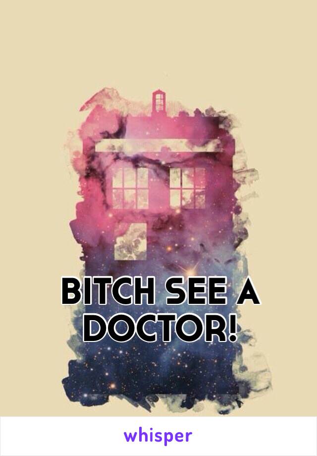 BITCH SEE A DOCTOR!