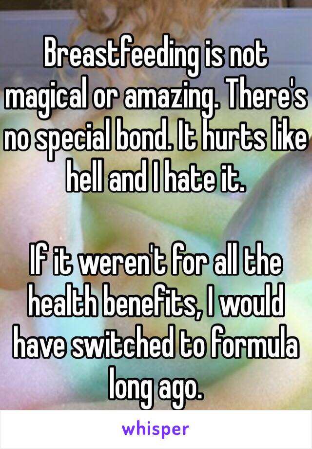 Breastfeeding is not magical or amazing. There's no special bond. It hurts like hell and I hate it.

If it weren't for all the health benefits, I would have switched to formula long ago.