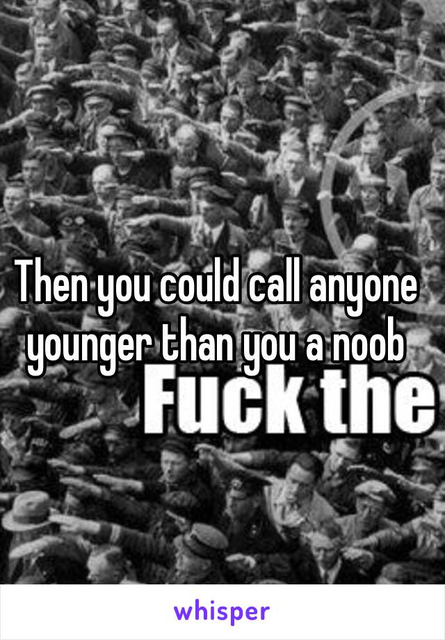 Then you could call anyone younger than you a noob