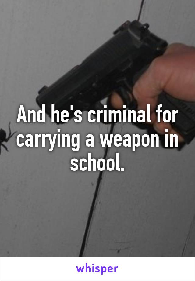 And he's criminal for carrying a weapon in school.