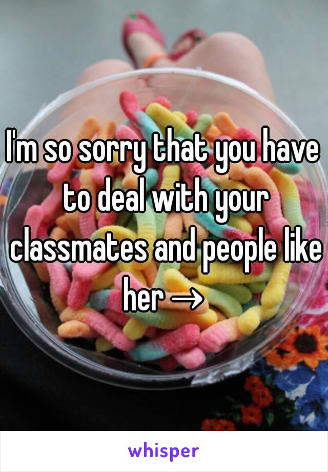 I'm so sorry that you have to deal with your classmates and people like her→