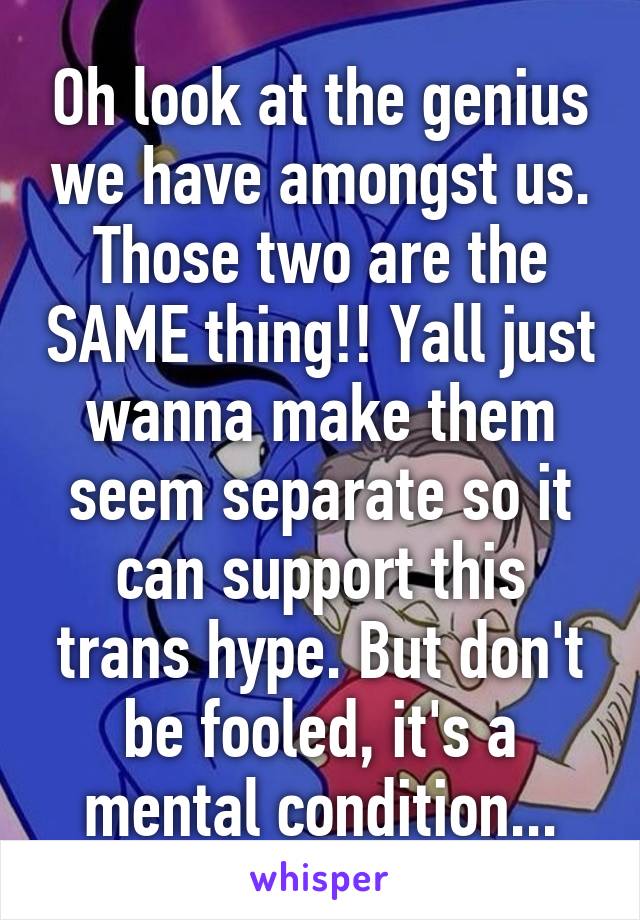 Oh look at the genius we have amongst us. Those two are the SAME thing!! Yall just wanna make them seem separate so it can support this trans hype. But don't be fooled, it's a mental condition...