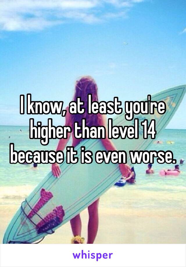 I know, at least you're higher than level 14 because it is even worse.