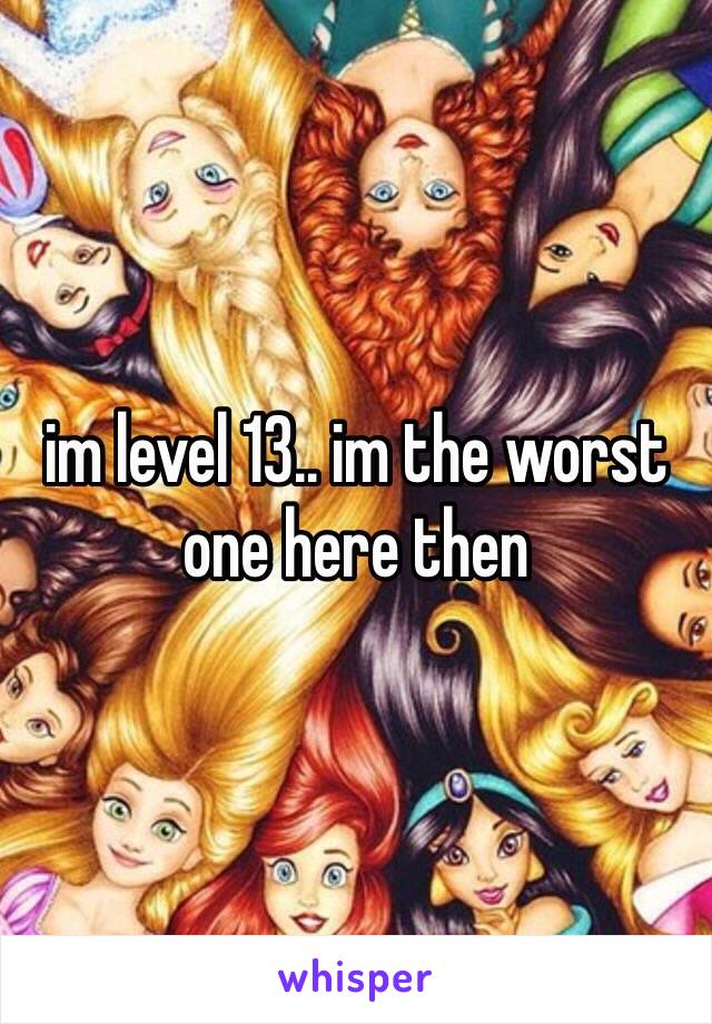 im level 13.. im the worst one here then