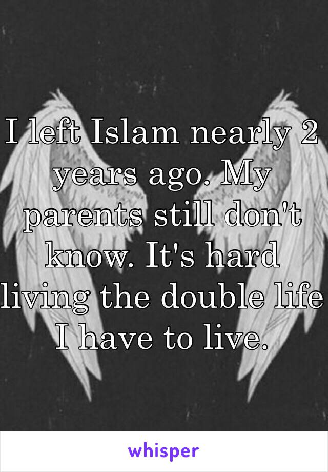 I left Islam nearly 2 years ago. My parents still don't know. It's hard living the double life I have to live.  