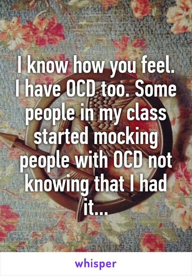 I know how you feel. I have OCD too. Some people in my class started mocking people with OCD not knowing that I had it...