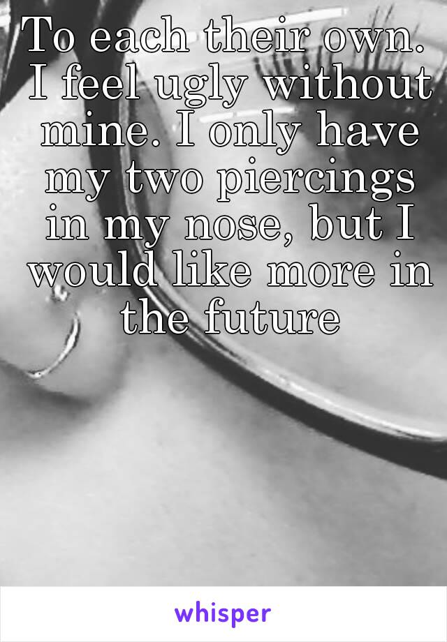 To each their own. I feel ugly without mine. I only have my two piercings in my nose, but I would like more in the future