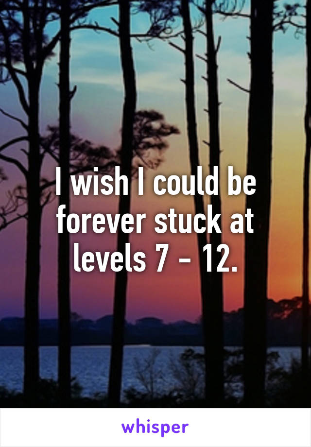 I wish I could be forever stuck at levels 7 - 12.