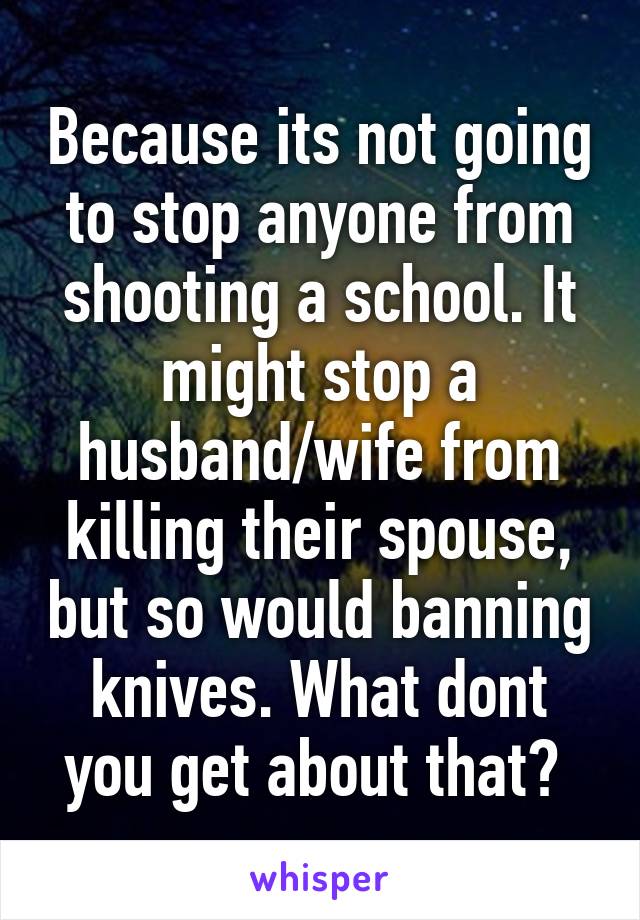 Because its not going to stop anyone from shooting a school. It might stop a husband/wife from killing their spouse, but so would banning knives. What dont you get about that? 